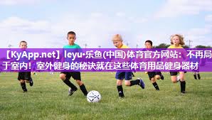 leyu·乐鱼(中国)体育官方网站：不再局限于室内！室外健身的秘诀就在这些体育用品健身器材