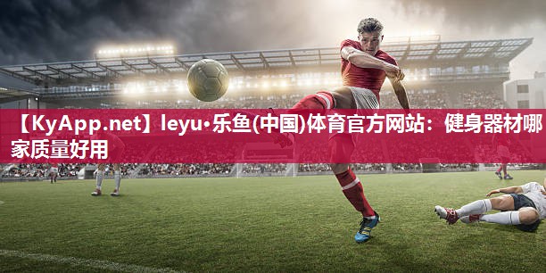 <strong>leyu·乐鱼(中国)体育官方网站：健身器材哪家质量好用</strong>